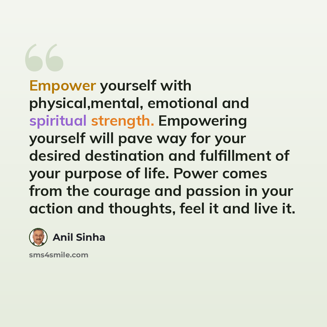 “Empower yourself with physical,mental, emotional and spiritual strength. Empowering yourself will pave way for your desired destination and fulfillment of your purpose of life. Power comes from the courage and passion in your action and thoughts, feel it and live it.” quote by Anil Sinha