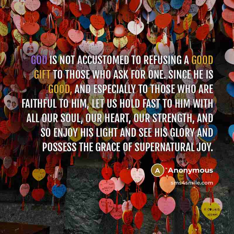 “God is not accustomed to refusing a good gift to those who ask for one. Since he is good, and especially to those who are faithful to him, let us hold fast to him with all our soul, our heart, our strength, and so enjoy his light and see his glory and possess the grace of supernatural joy.” quote by Anonymous