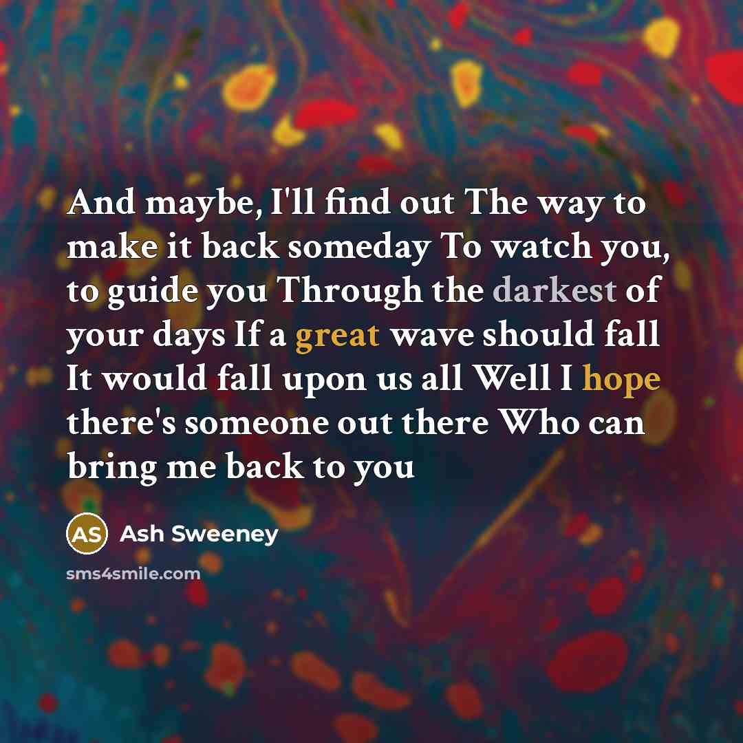 “And maybe, I'll find out The way to make it back someday To watch you, to guide you Through the darkest of your days If a great wave should fall It would fall upon us all Well I hope there's someone out there Who can bring me back to you” quote by Ash Sweeney