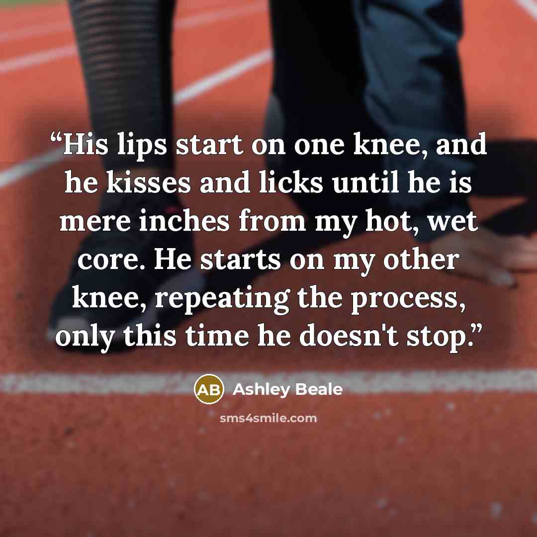 “His lips start on one knee, and he kisses and licks until he is mere inches from my hot, wet core. He starts on my other knee, repeating the process, only this time he doesn't stop.” quote by Ashley Beale