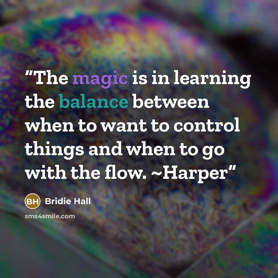 “The magic is in learning the balance between when to want to control things and when to go with the flow. ~Harper” quote by Bridie Hall