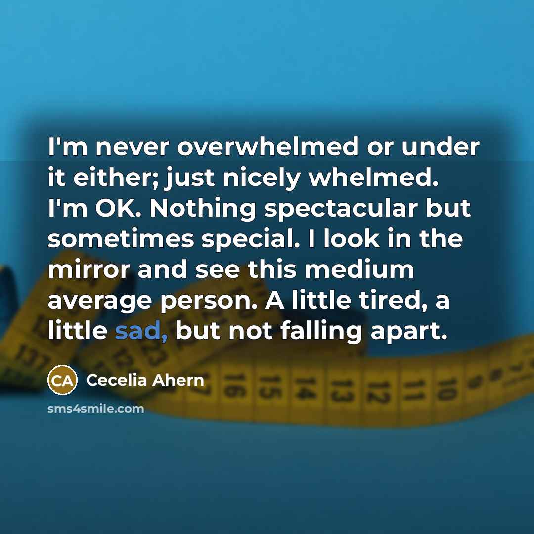 “I'm never overwhelmed or under it either; just nicely whelmed. I'm OK. Nothing spectacular but sometimes special. I look in the mirror and see this medium average person. A little tired, a little sad, but not falling apart.” quote by Cecelia Ahern