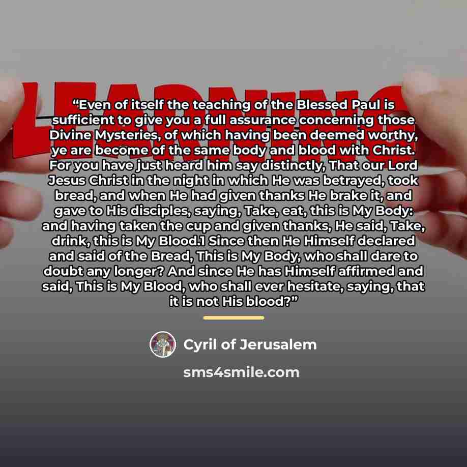 “Even of itself the teaching of the Blessed Paul is sufficient to give you a full assurance concerning those Divine Mysteries, of which having been deemed worthy, ye are become of the same body and blood with Christ. For you have just heard him say distinctly, That our Lord Jesus Christ in the…” quote by Cyril of Jerusalem