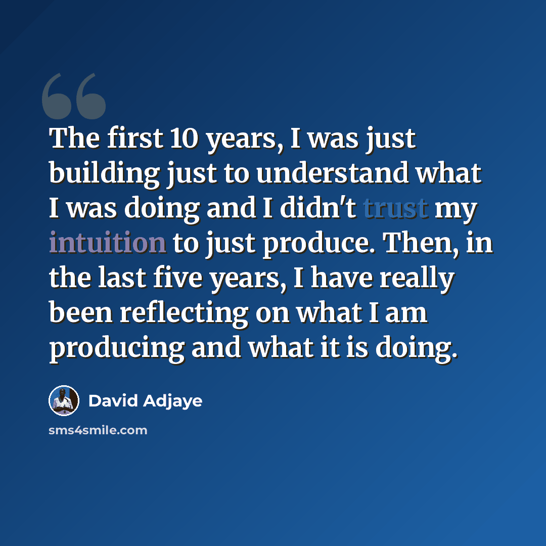 “The first 10 years, I was just building just to understand what I was doing and I didn't trust my intuition to just produce. Then, in the last five years, I have really been reflecting on what I am producing and what it is doing.” quote by David Adjaye