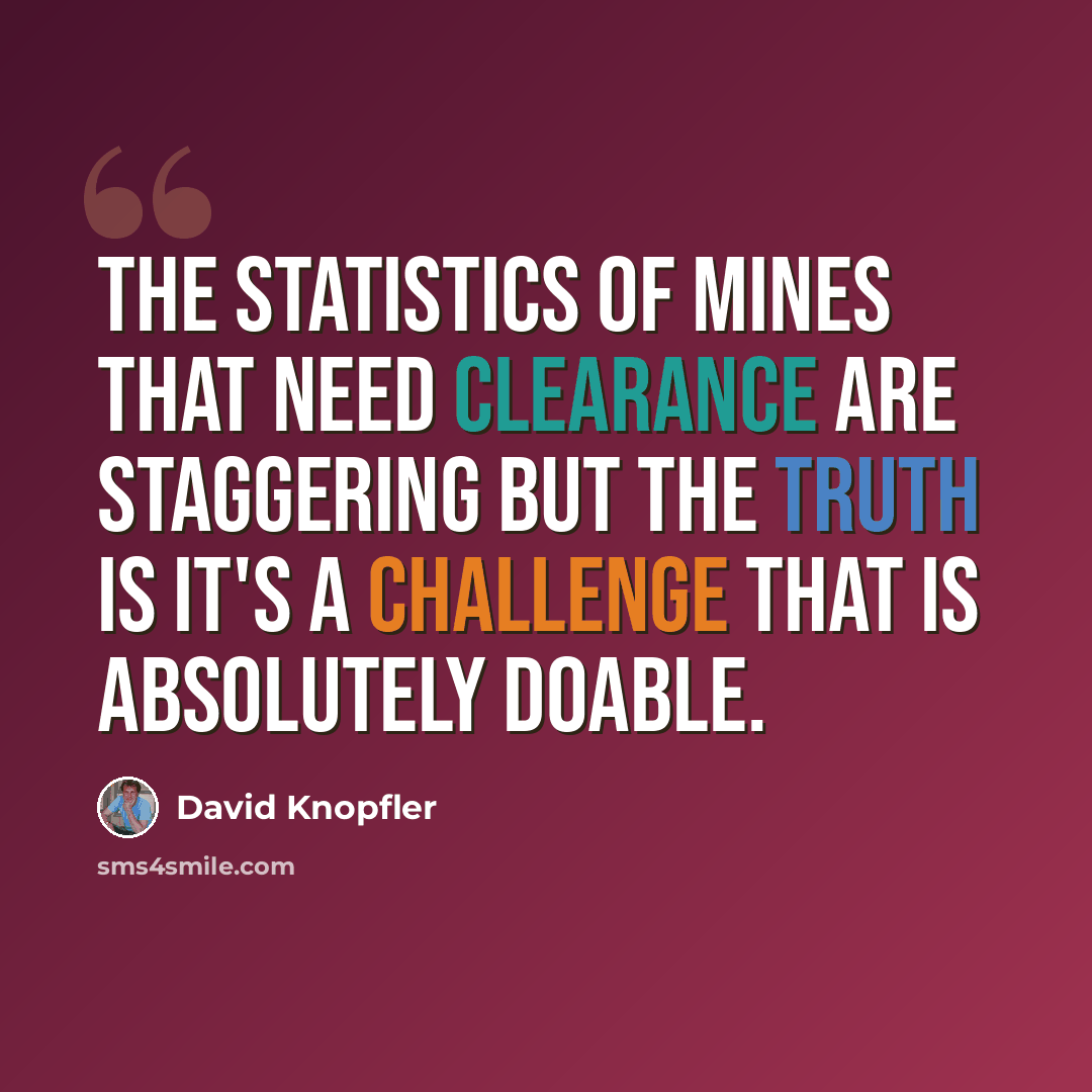 “The statistics of mines that need clearance are staggering but the truth is it's a challenge that is absolutely doable.” quote by David Knopfler