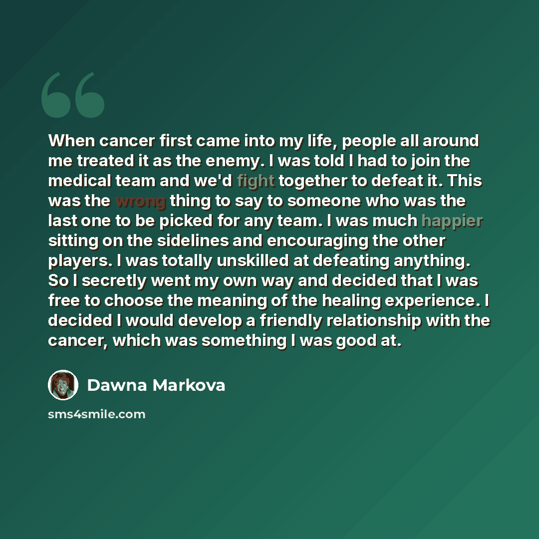 “When cancer first came into my life, people all around me treated it as the enemy. I was told I had to join the medical team and we'd fight together to defeat it. This was the wrong thing to say to someone who was the last one to be picked for any team. I was much happier sitting on the sidelines…” quote by Dawna Markova