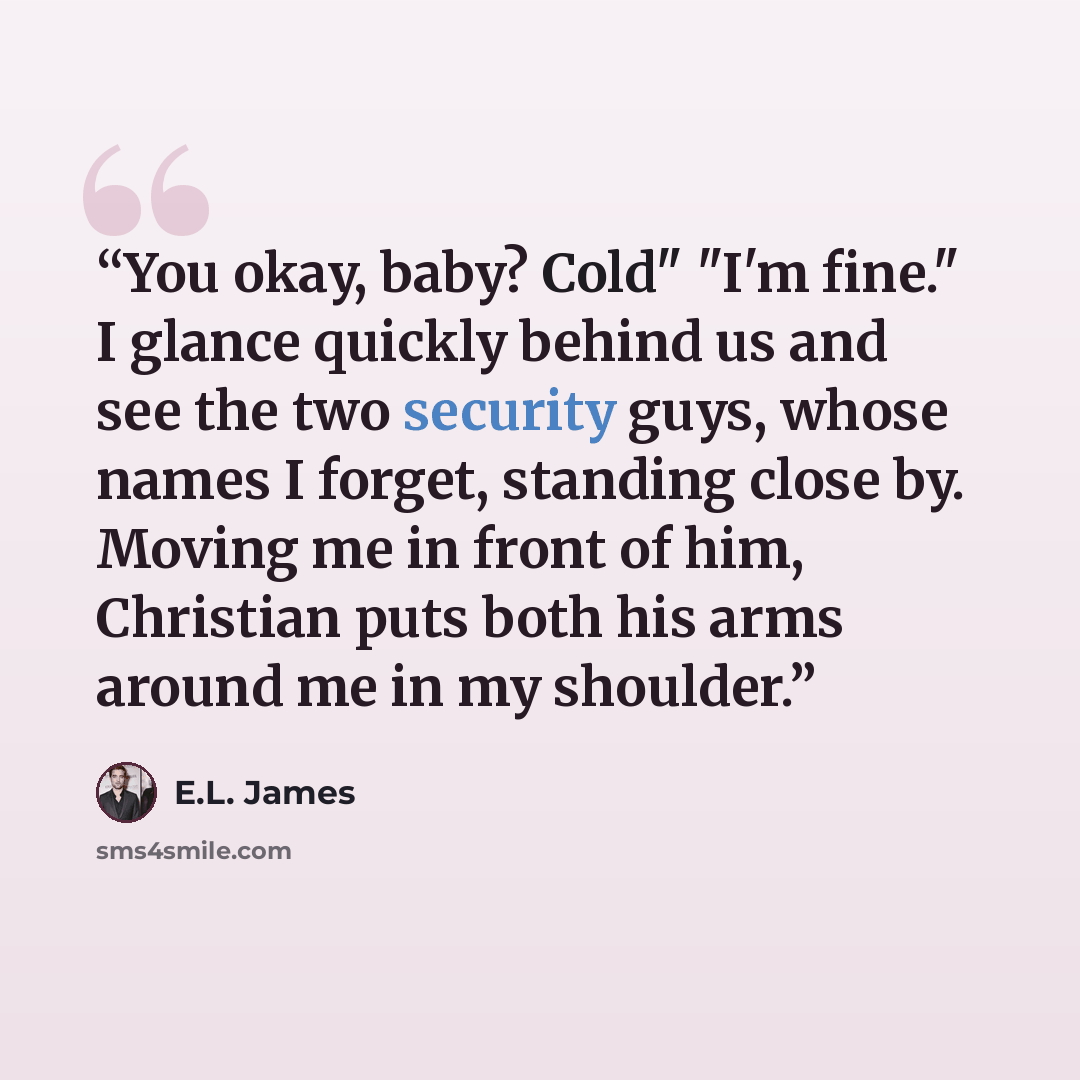 “You okay, baby? Cold" "I'm fine." I glance quickly behind us and see the two security guys, whose names I forget, standing close by. Moving me in front of him, Christian puts both his arms around me in my shoulder.” quote by E.L. James