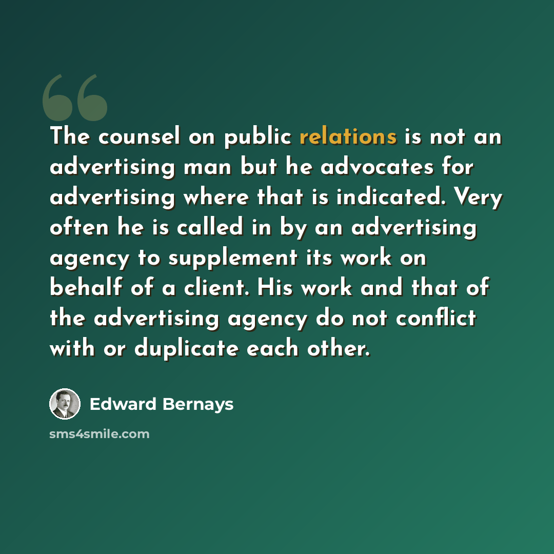 “The counsel on public relations is not an advertising man but he advocates for advertising where that is indicated. Very often he is called in by an advertising agency to supplement its work on behalf of a client. His work and that of the advertising agency do not conflict with or duplicate each…” quote by Edward Bernays