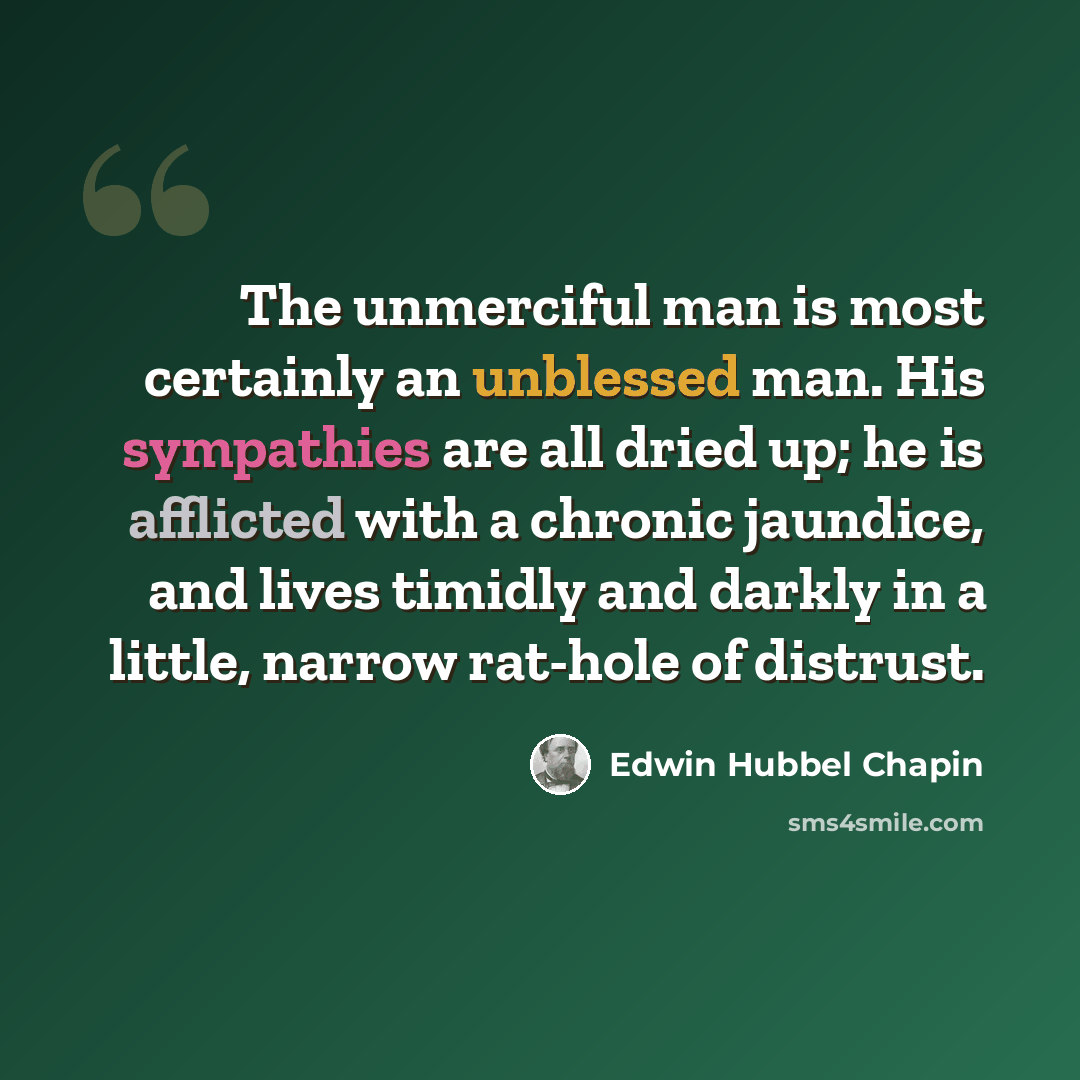“The unmerciful man is most certainly an unblessed man. His sympathies are all dried up; he is afflicted with a chronic jaundice, and lives timidly and darkly in a little, narrow rat-hole of distrust.” quote by Edwin Hubbel Chapin
