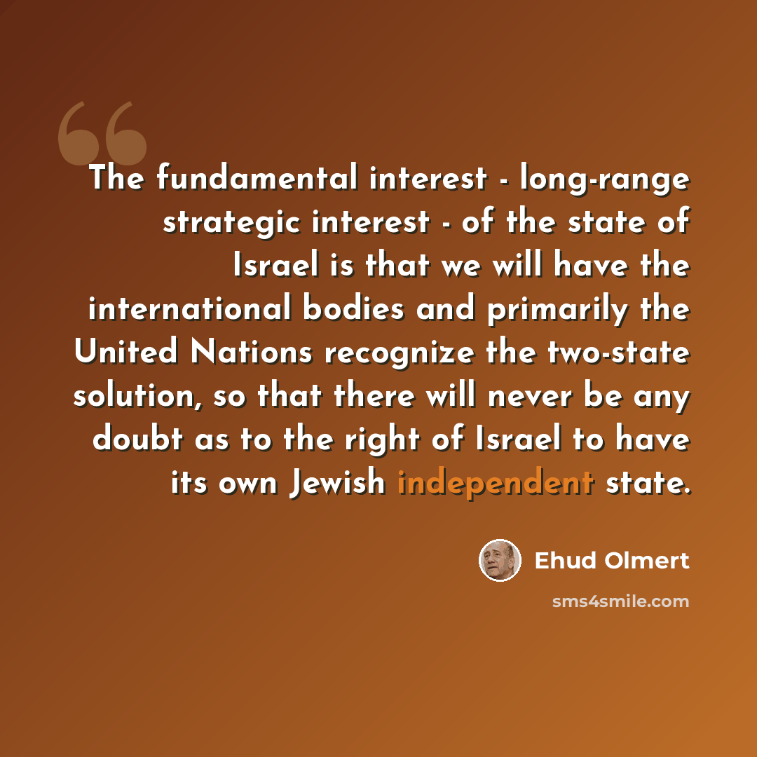 “The fundamental interest - long-range strategic interest - of the state of Israel is that we will have the international bodies and primarily the United Nations recognize the two-state solution, so that there will never be any doubt as to the right of Israel to have its own Jewish independent state.” quote by Ehud Olmert
