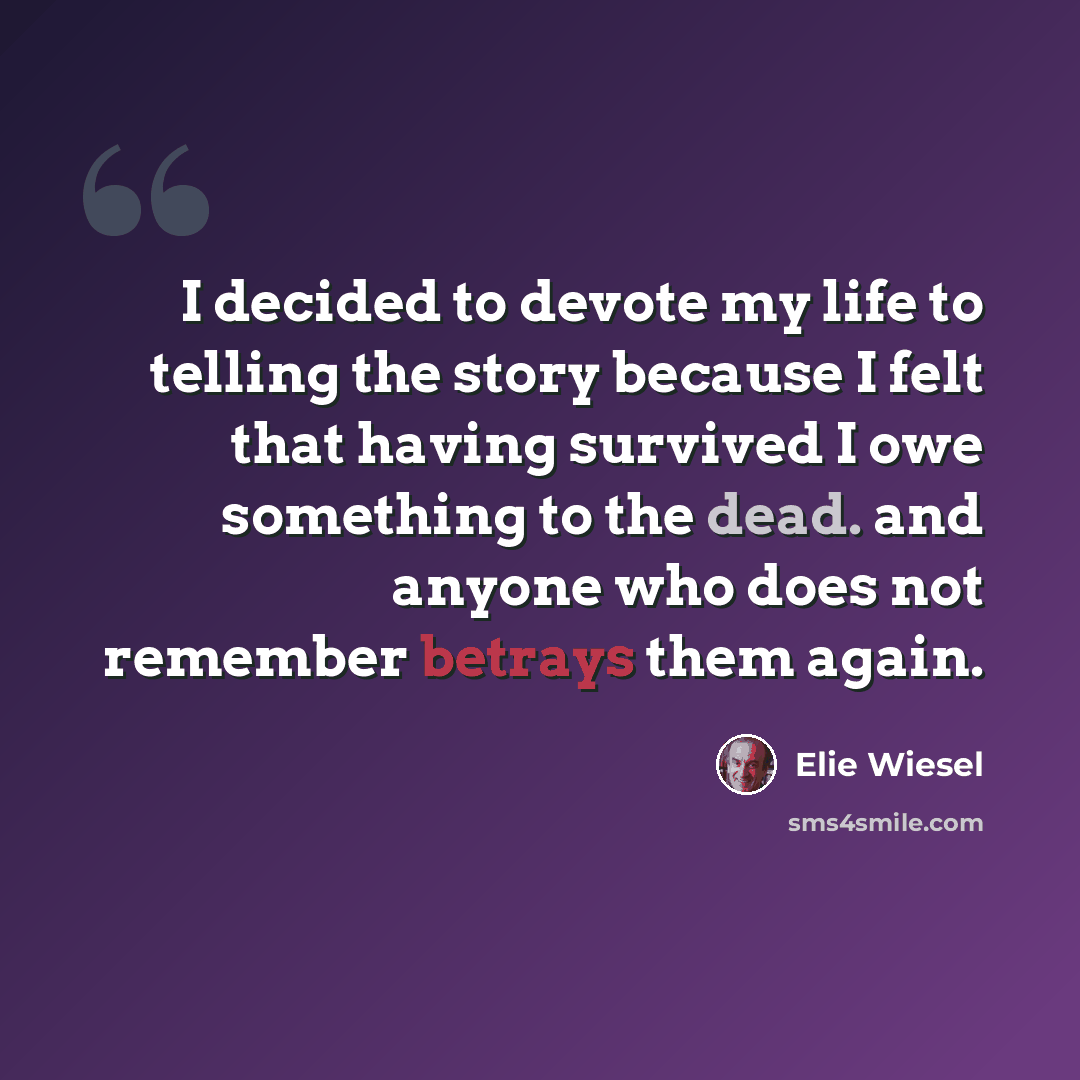“I decided to devote my life to telling the story because I felt that having survived I owe something to the dead. and anyone who does not remember betrays them again.” quote by Elie Wiesel