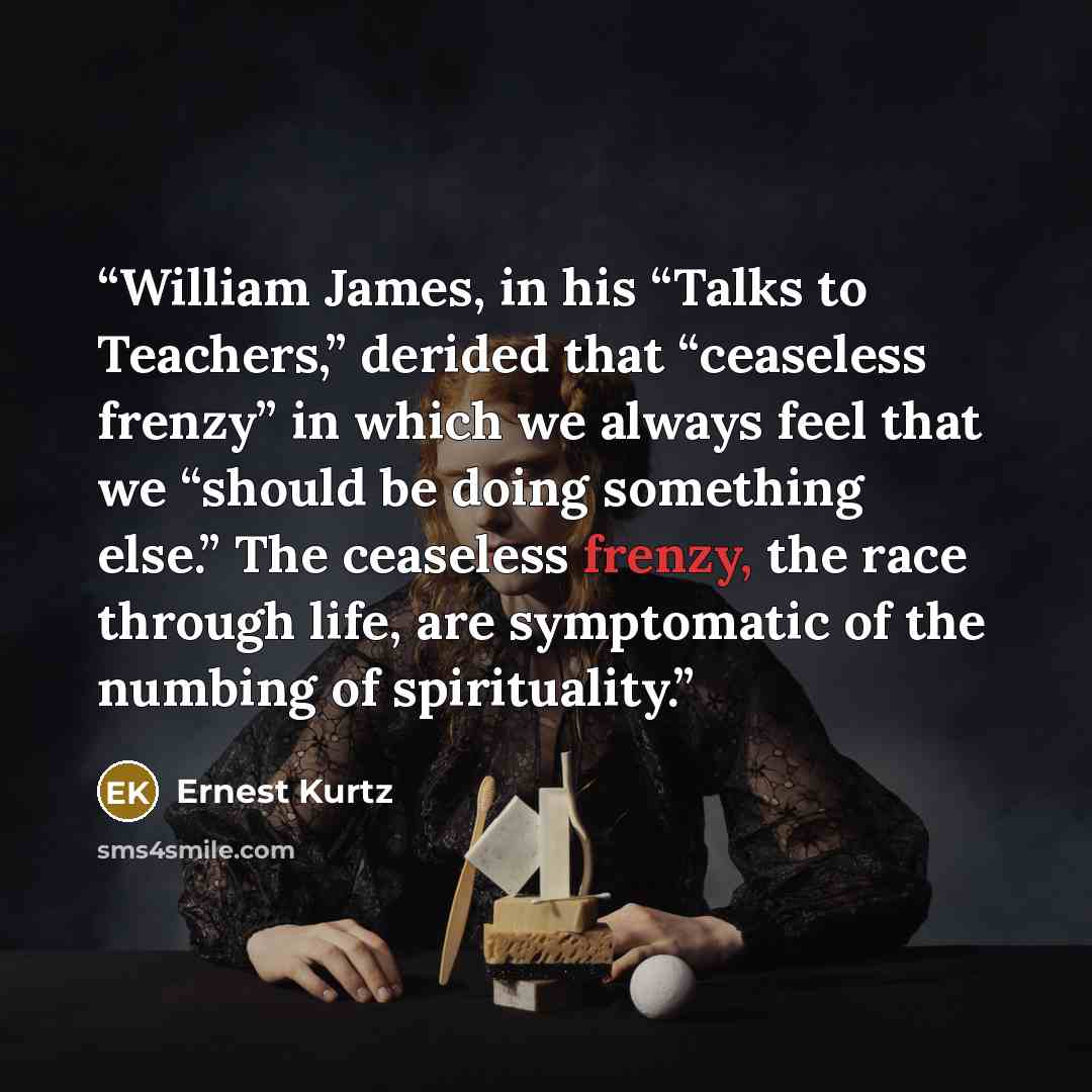 “William James, in his “Talks to Teachers,” derided that “ceaseless frenzy” in which we always feel that we “should be doing something else.” The ceaseless frenzy, the race through life, are symptomatic of the numbing of spirituality.” quote by Ernest Kurtz
