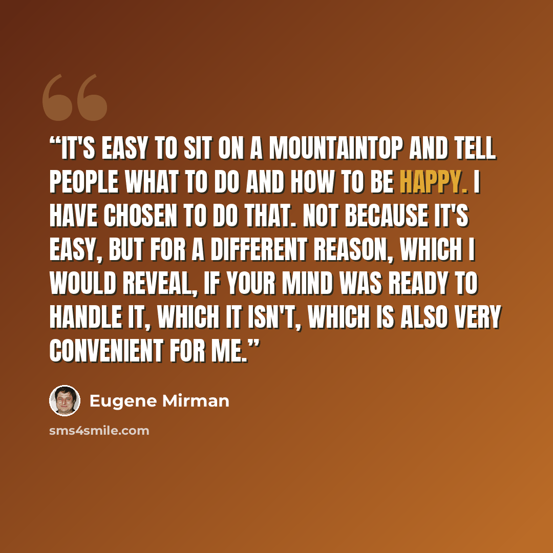 “It's easy to sit on a mountaintop and tell people what to do and how to be happy. I have chosen to do that. Not because it's easy, but for a different reason, which I would reveal, if your mind was ready to handle it, which it isn't, which is also very convenient for me.” quote by Eugene Mirman