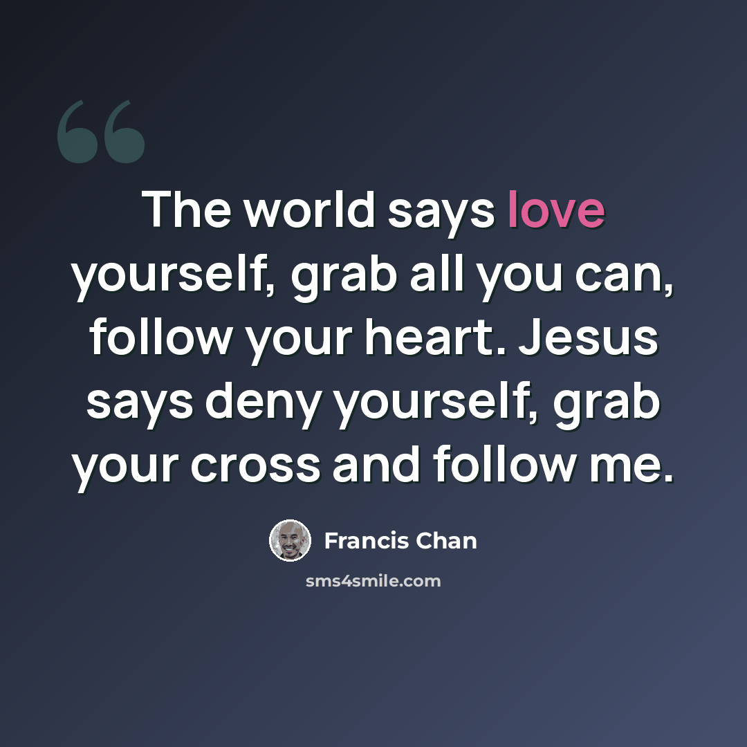 “The world says love yourself, grab all you can, follow your heart. Jesus says deny yourself, grab your cross and follow me.” quote by Francis Chan