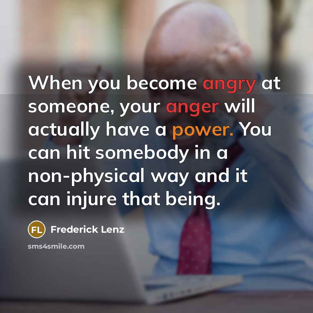 “When you become angry at someone, your anger will actually have a power. You can hit somebody in a non-physical way and it can injure that being.” quote by Frederick Lenz