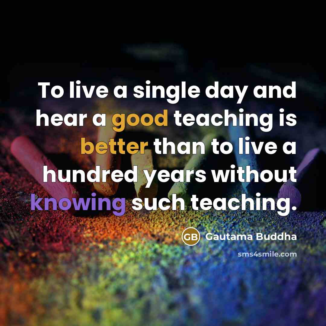 “To live a single day and hear a good teaching is better than to live a hundred years without knowing such teaching.” quote by Gautama Buddha