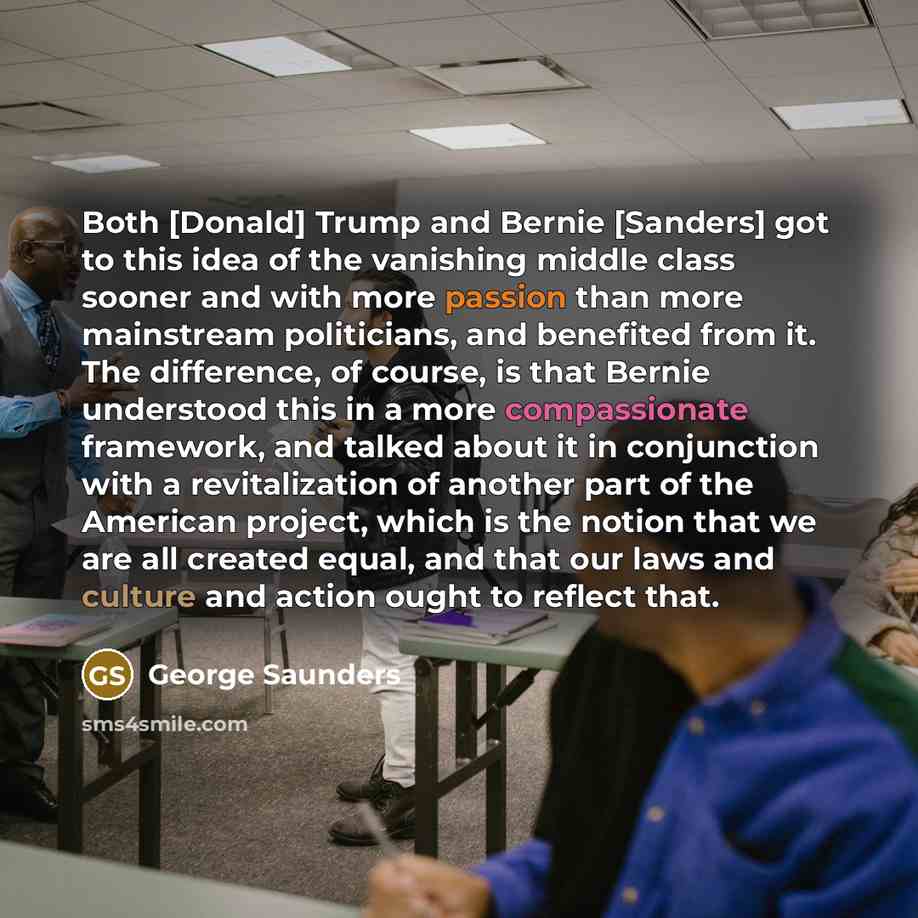 “Both [Donald] Trump and Bernie [Sanders] got to this idea of the vanishing middle class sooner and with more passion than more mainstream politicians, and benefited from it. The difference, of course, is that Bernie understood this in a more compassionate framework, and talked about it in…” quote by George Saunders