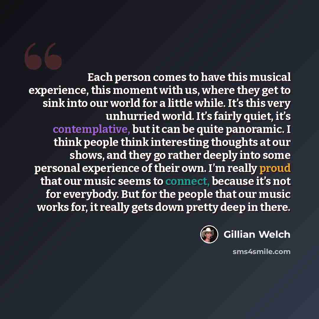 “Each person comes to have this musical experience, this moment with us, where they get to sink into our world for a little while. It’s this very unhurried world. It’s fairly quiet, it’s contemplative, but it can be quite panoramic. I think people think interesting thoughts at our shows, and they…” quote by Gillian Welch