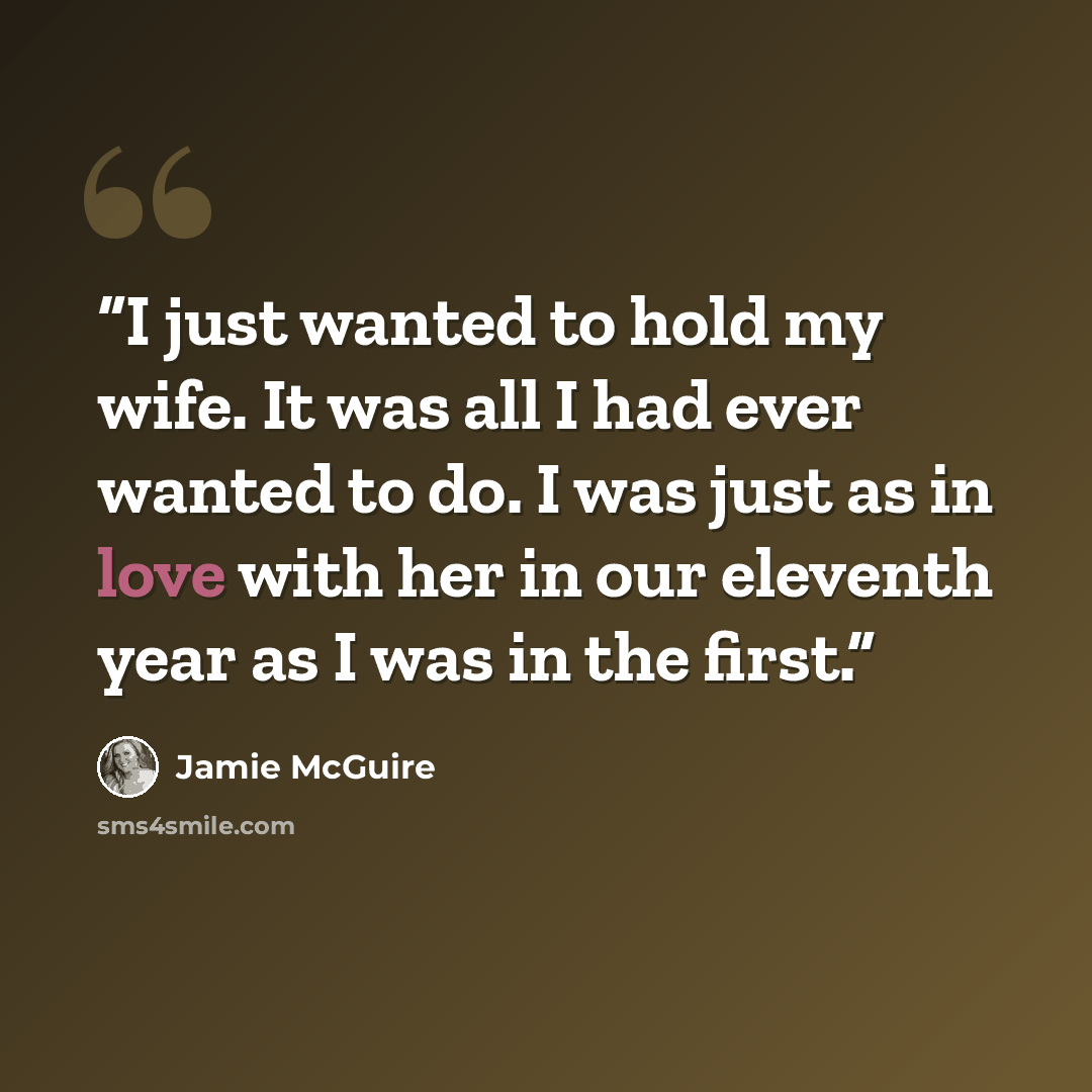 “I just wanted to hold my wife. It was all I had ever wanted to do. I was just as in love with her in our eleventh year as I was in the first.” quote by Jamie McGuire