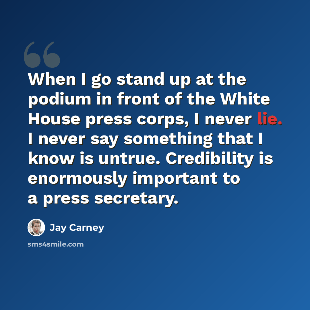 “When I go stand up at the podium in front of the White House press corps, I never lie. I never say something that I know is untrue. Credibility is enormously important to a press secretary.” quote by Jay Carney