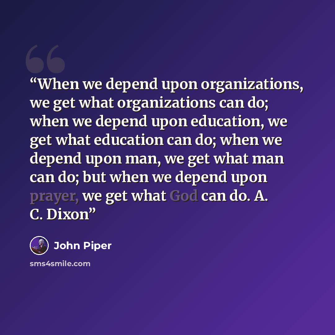 “When we depend upon organizations, we get what organizations can do; when we depend upon education, we get what education can do; when we depend upon man, we get what man can do; but when we depend upon prayer, we get what God can do. A. C. Dixon” quote by John Piper