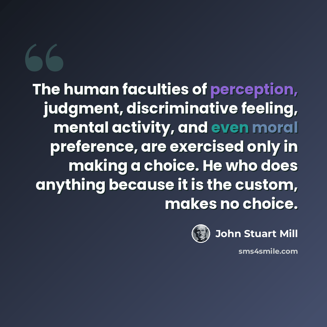 “The human faculties of perception, judgment, discriminative feeling, mental activity, and even moral preference, are exercised only in making a choice. He who does anything because it is the custom, makes no choice.” quote by John Stuart Mill