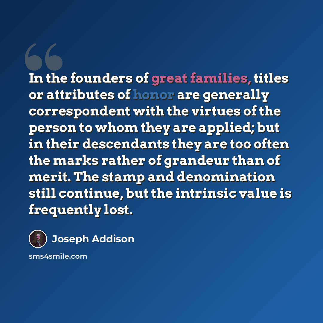 “In the founders of great families, titles or attributes of honor are generally correspondent with the virtues of the person to whom they are applied; but in their descendants they are too often the marks rather of grandeur than of merit. The stamp and denomination still continue, but the intrinsic…” quote by Joseph Addison