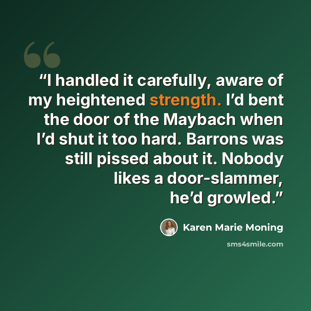 “I handled it carefully, aware of my heightened strength. I’d bent the door of the Maybach when I’d shut it too hard. Barrons was still pissed about it. Nobody likes a door-slammer, he’d growled.” quote by Karen Marie Moning