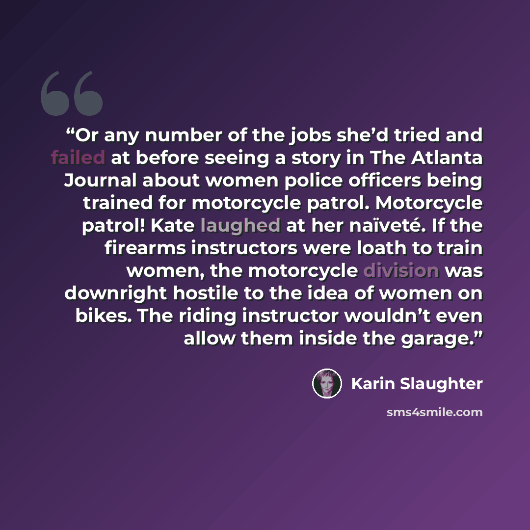 “Or any number of the jobs she’d tried and failed at before seeing a story in The Atlanta Journal about women police officers being trained for motorcycle patrol. Motorcycle patrol! Kate laughed at her naïveté. If the firearms instructors were loath to train women, the motorcycle division was…” quote by Karin Slaughter