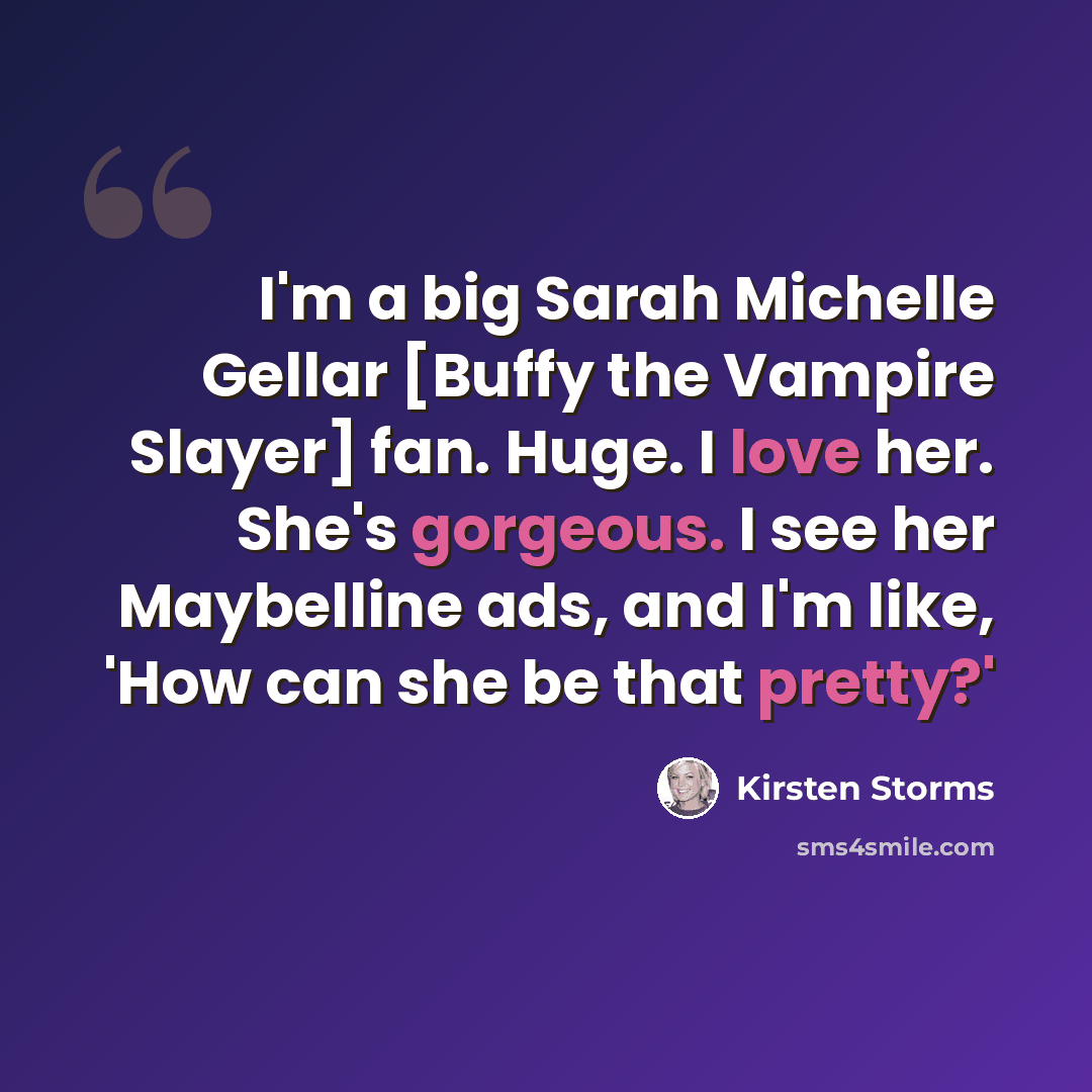 “I'm a big Sarah Michelle Gellar [Buffy the Vampire Slayer] fan. Huge. I love her. She's gorgeous. I see her Maybelline ads, and I'm like, 'How can she be that pretty?'” quote by Kirsten Storms