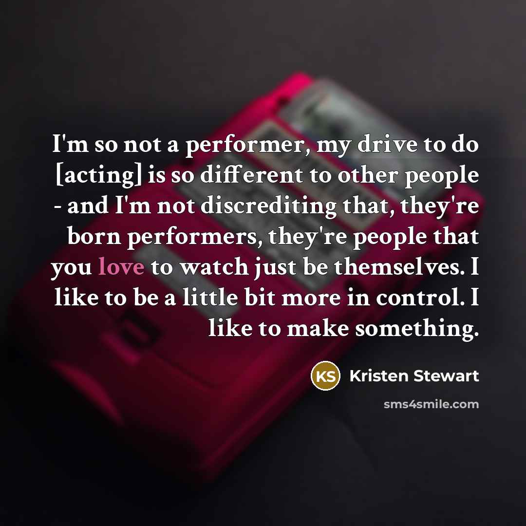 “I'm so not a performer, my drive to do [acting] is so different to other people - and I'm not discrediting that, they're born performers, they're people that you love to watch just be themselves. I like to be a little bit more in control. I like to make something.” quote by Kristen Stewart