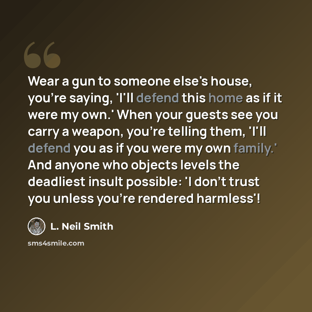 “Wear a gun to someone else's house, you're saying, 'I'll defend this home as if it were my own.' When your guests see you carry a weapon, you're telling them, 'I'll defend you as if you were my own family.' And anyone who objects levels the deadliest insult possible: 'I don't trust you unless…” quote by L. Neil Smith