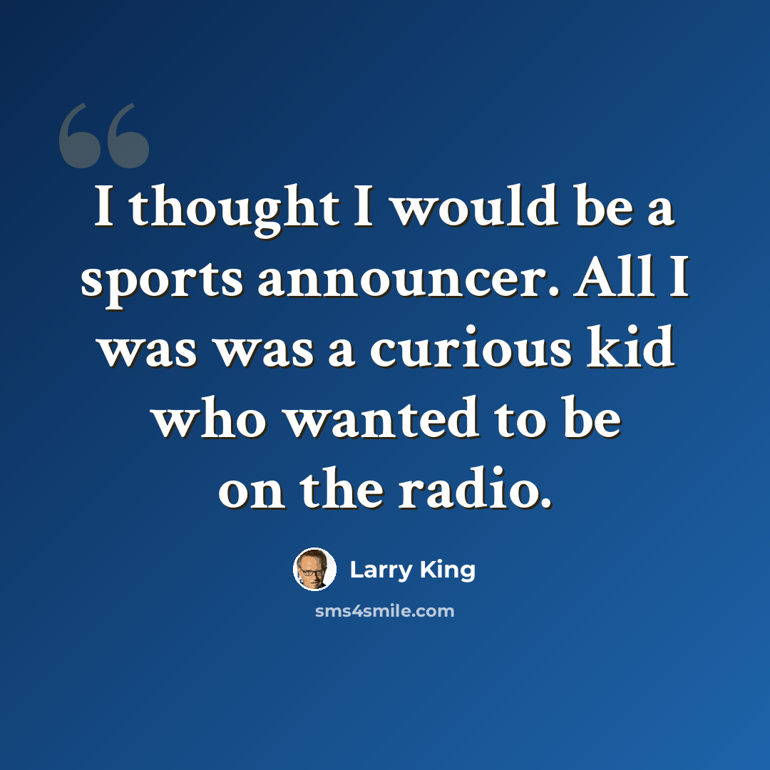 “I thought I would be a sports announcer. All I was was a curious kid who wanted to be on the radio.” quote by Larry King