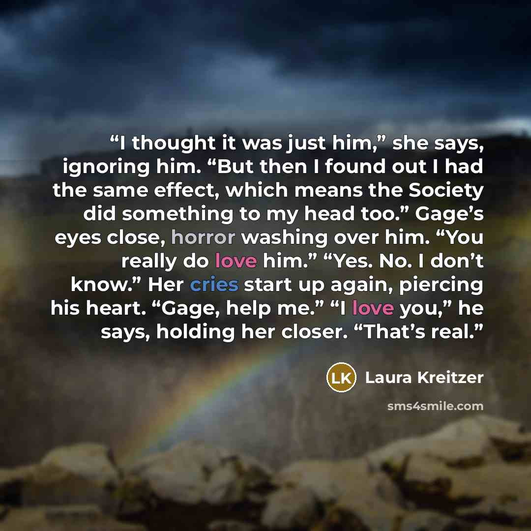 “I thought it was just him,” she says, ignoring him. “But then I found out I had the same effect, which means the Society did something to my head too.” Gage’s eyes close, horror washing over him. “You really do love him.” “Yes. No. I don’t know.” Her cries start up again, piercing his heart…” quote by Laura Kreitzer