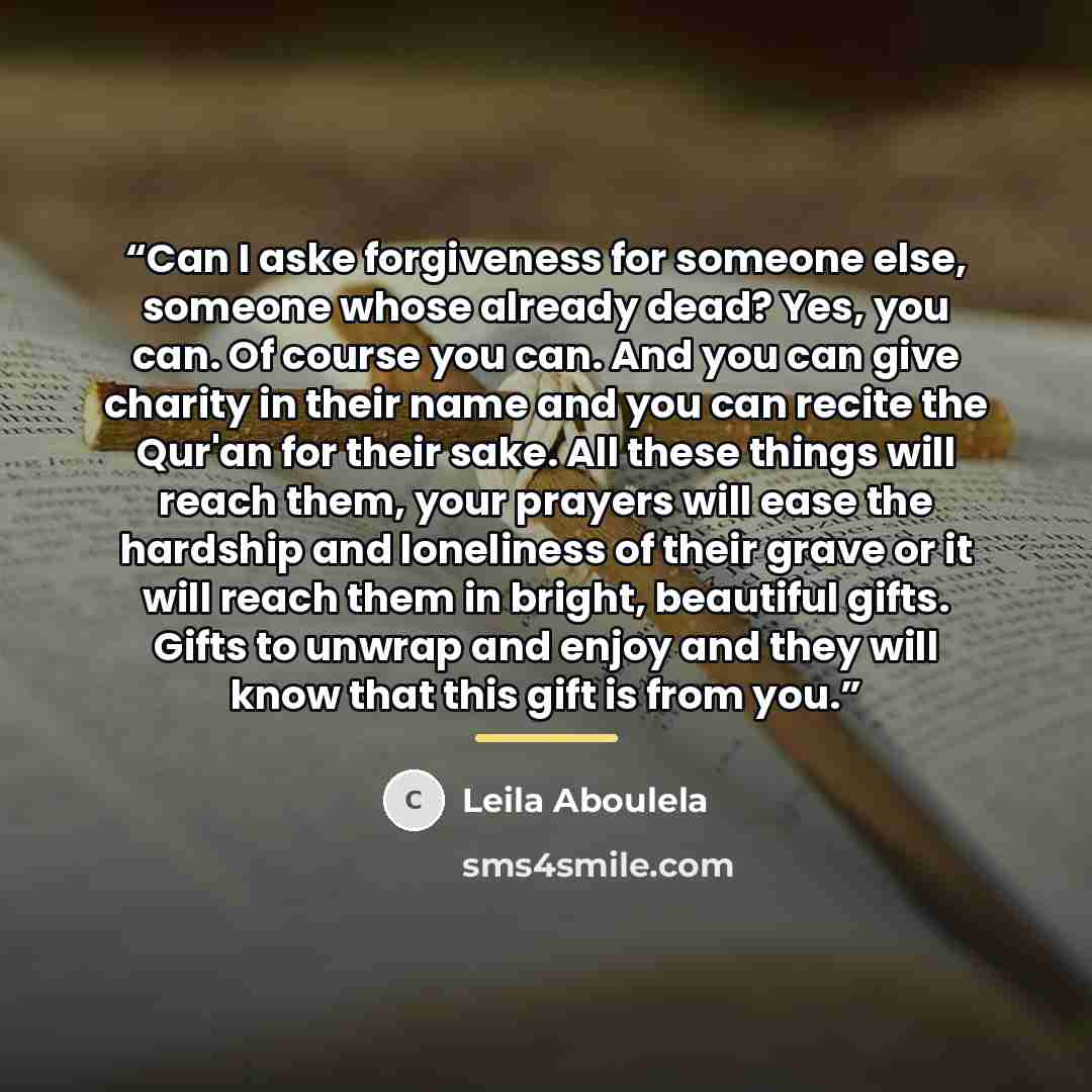 “Can I aske forgiveness for someone else, someone whose already dead? Yes, you can. Of course you can. And you can give charity in their name and you can recite the Qur'an for their sake. All these things will reach them, your prayers will ease the hardship and loneliness of their grave or it will…” quote by Leila Aboulela