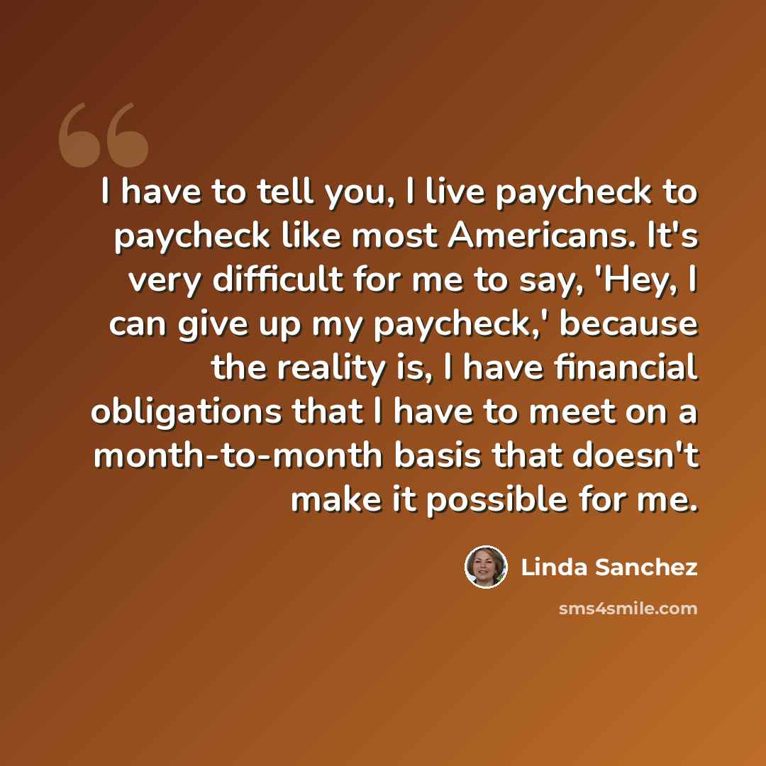 “I have to tell you, I live paycheck to paycheck like most Americans. It's very difficult for me to say, 'Hey, I can give up my paycheck,' because the reality is, I have financial obligations that I have to meet on a month-to-month basis that doesn't make it possible for me.” quote by Linda Sanchez