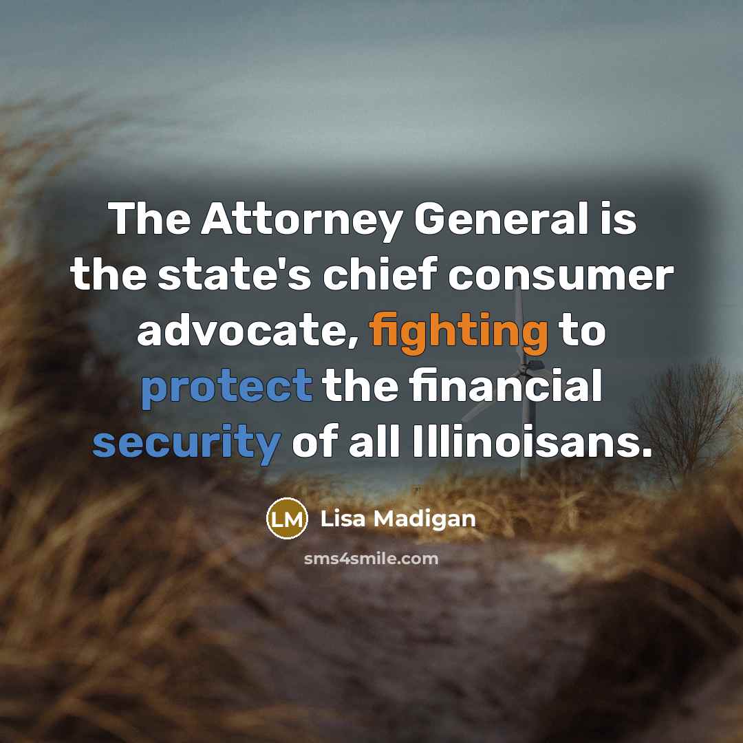 “The Attorney General is the state's chief consumer advocate, fighting to protect the financial security of all Illinoisans.” quote by Lisa Madigan