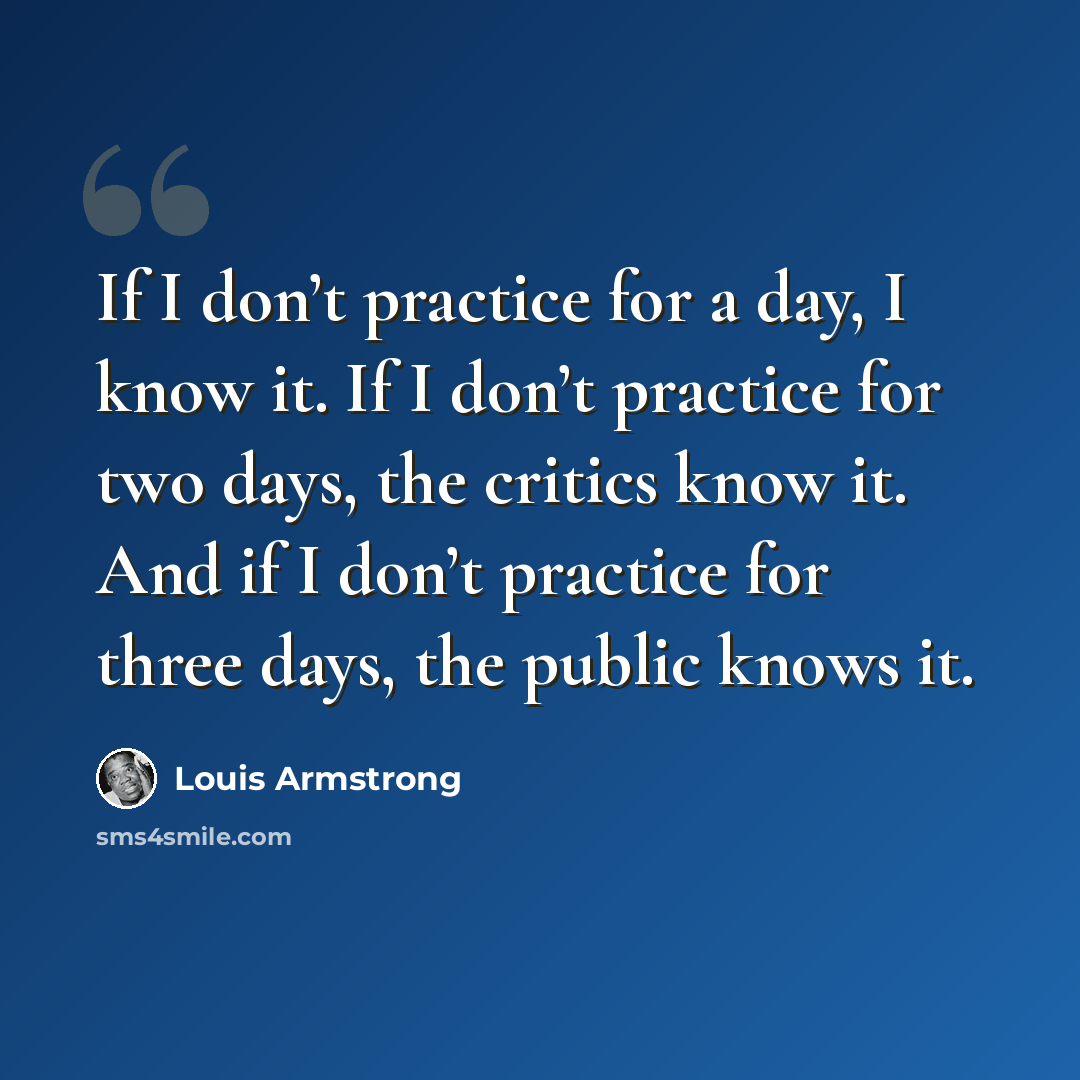 “If I don’t practice for a day, I know it. If I don’t practice for two days, the critics know it. And if I don’t practice for three days, the public knows it.” quote by Louis Armstrong