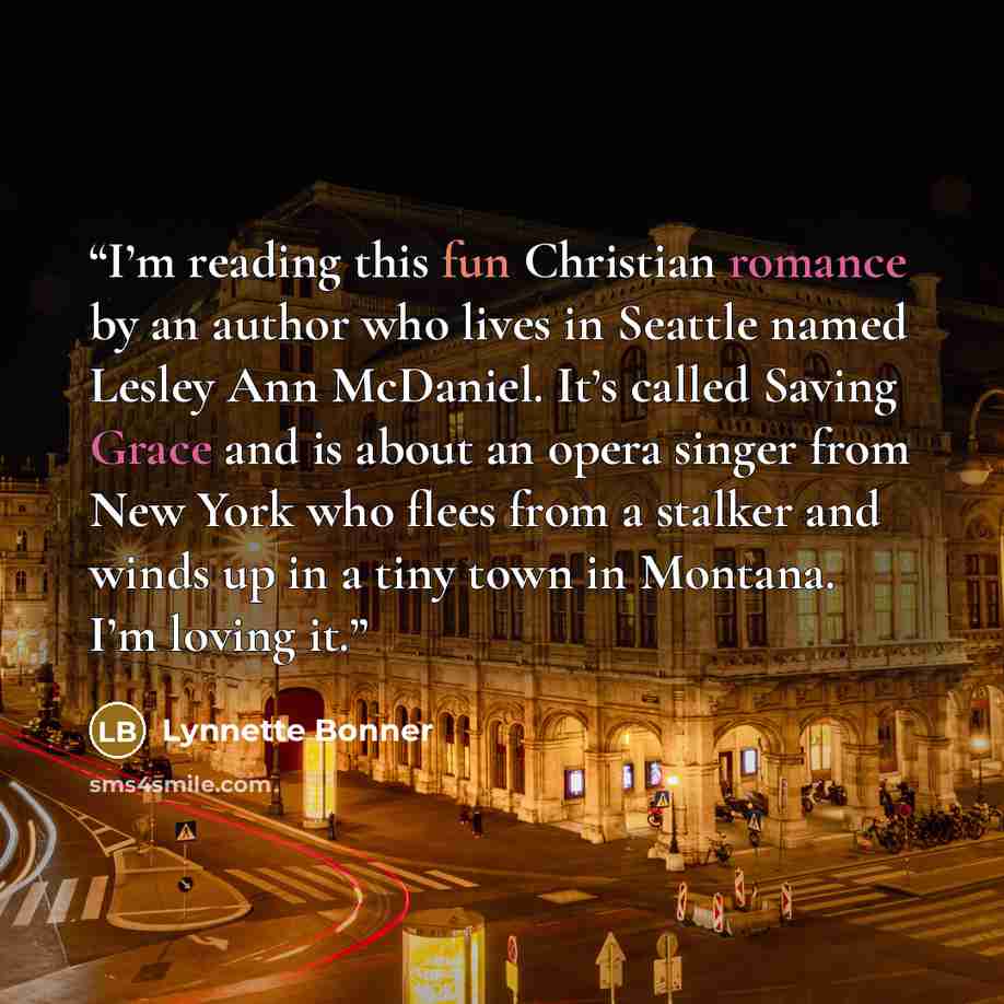 “I’m reading this fun Christian romance by an author who lives in Seattle named Lesley Ann McDaniel. It’s called Saving Grace and is about an opera singer from New York who flees from a stalker and winds up in a tiny town in Montana. I’m loving it.” quote by Lynnette Bonner