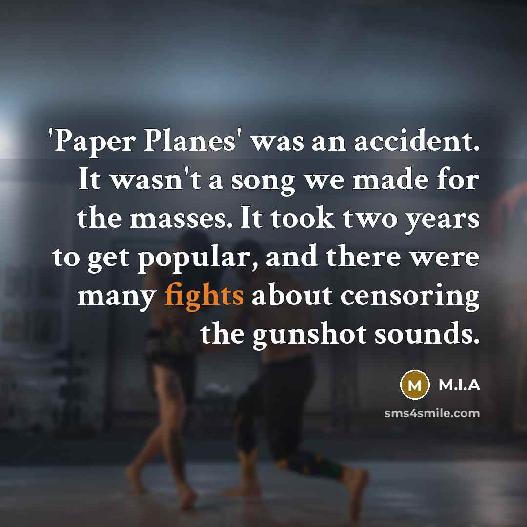 “'Paper Planes' was an accident. It wasn't a song we made for the masses. It took two years to get popular, and there were many fights about censoring the gunshot sounds.” quote by M.I.A