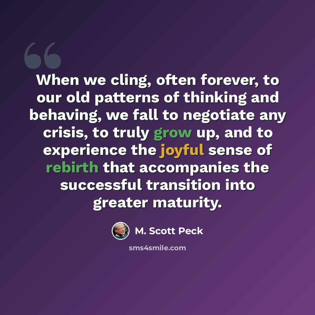 “When we cling, often forever, to our old patterns of thinking and behaving, we fall to negotiate any crisis, to truly grow up, and to experience the joyful sense of rebirth that accompanies the successful transition into greater maturity.” quote by M. Scott Peck
