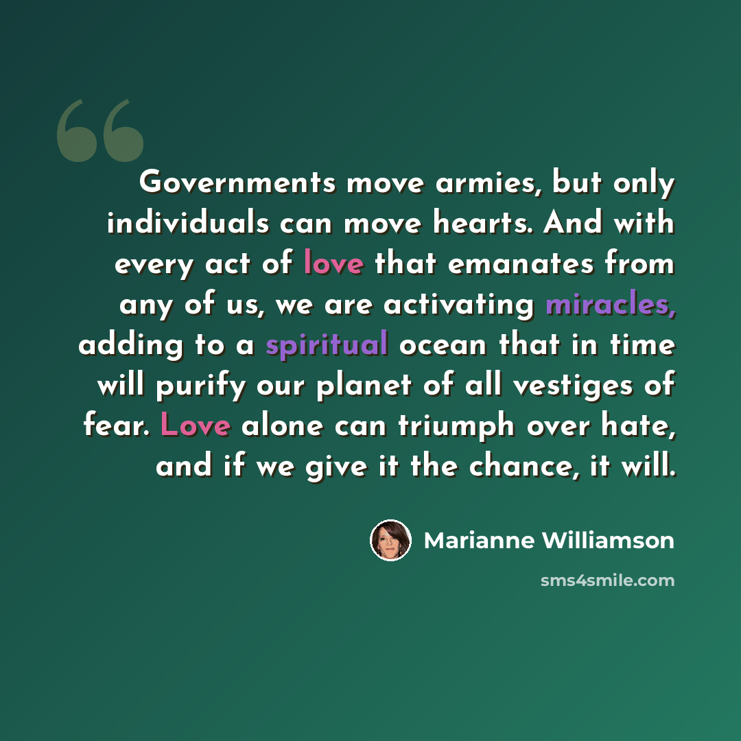 “Governments move armies, but only individuals can move hearts. And with every act of love that emanates from any of us, we are activating miracles, adding to a spiritual ocean that in time will purify our planet of all vestiges of fear. Love alone can triumph over hate, and if we give it the…” quote by Marianne Williamson