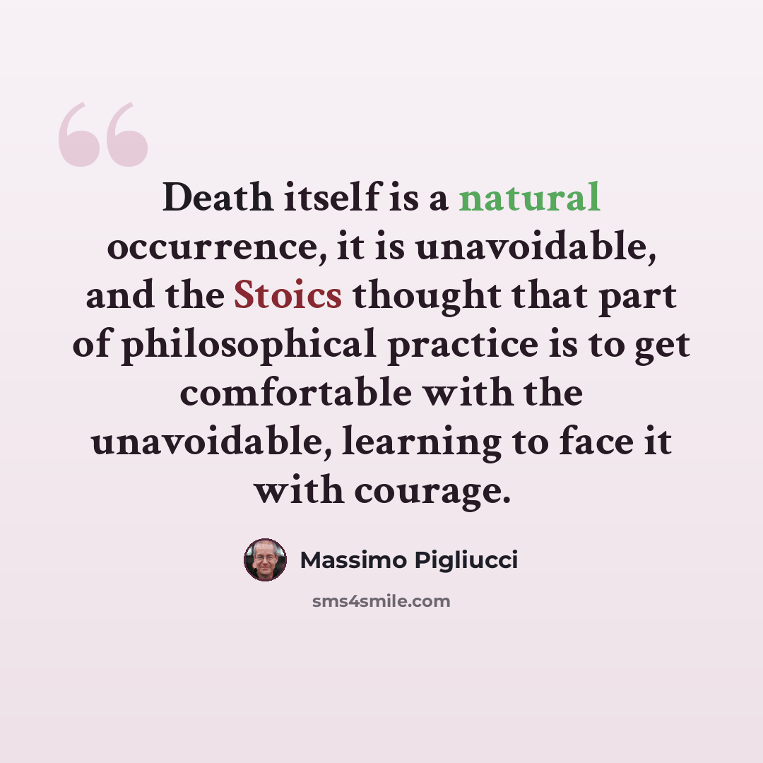 “Death itself is a natural occurrence, it is unavoidable, and the Stoics thought that part of philosophical practice is to get comfortable with the unavoidable, learning to face it with courage.” quote by Massimo Pigliucci