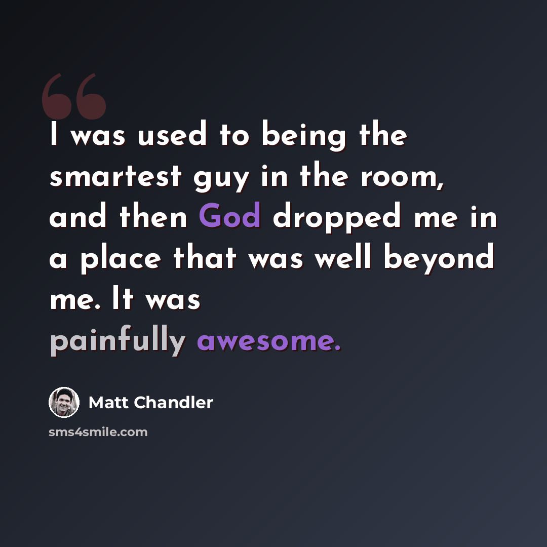 “I was used to being the smartest guy in the room, and then God dropped me in a place that was well beyond me. It was painfully awesome.” quote by Matt Chandler