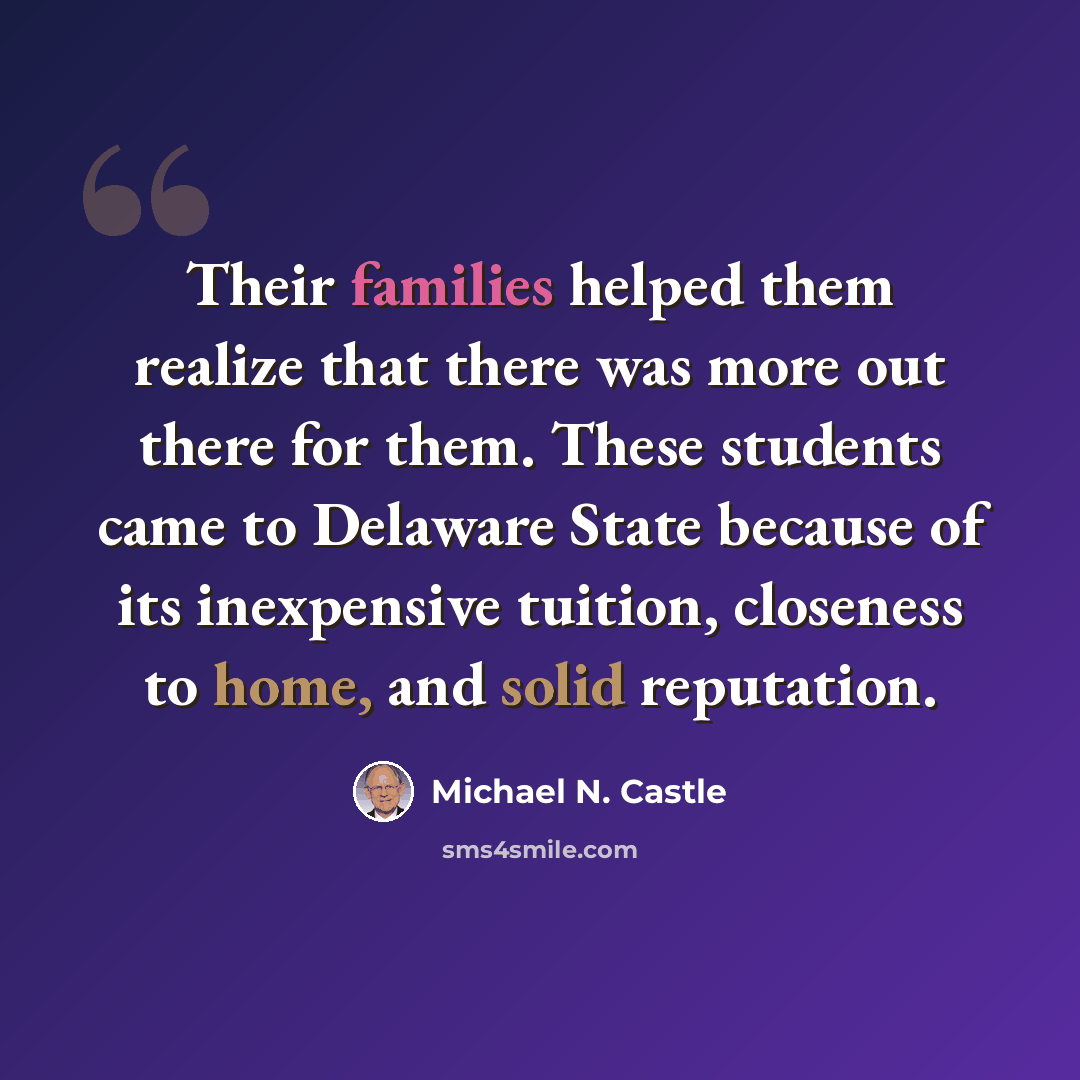 “Their families helped them realize that there was more out there for them. These students came to Delaware State because of its inexpensive tuition, closeness to home, and solid reputation.” quote by Michael N. Castle