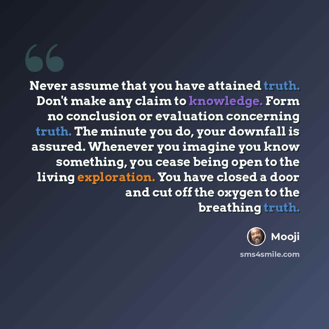 “Never assume that you have attained truth. Don't make any claim to knowledge. Form no conclusion or evaluation concerning truth. The minute you do, your downfall is assured. Whenever you imagine you know something, you cease being open to the living exploration. You have closed a door and cut off…” quote by Mooji