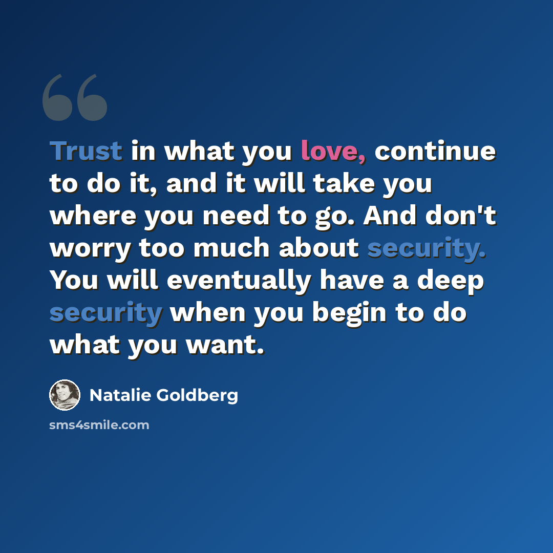“Trust in what you love, continue to do it, and it will take you where you need to go. And don't worry too much about security. You will eventually have a deep security when you begin to do what you want.” quote by Natalie Goldberg