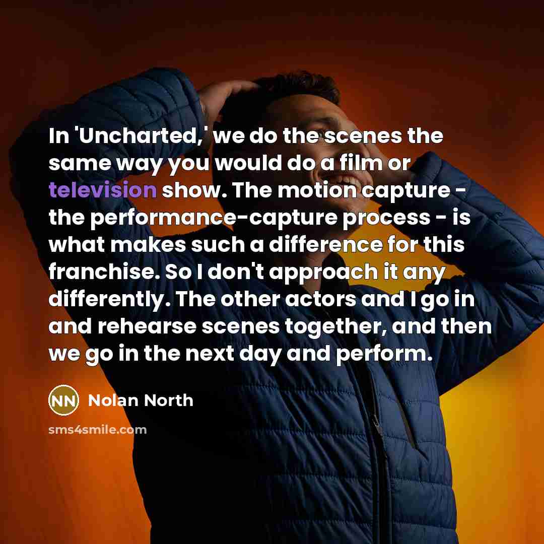 “In 'Uncharted,' we do the scenes the same way you would do a film or television show. The motion capture - the performance-capture process - is what makes such a difference for this franchise. So I don't approach it any differently. The other actors and I go in and rehearse scenes together, and…” quote by Nolan North