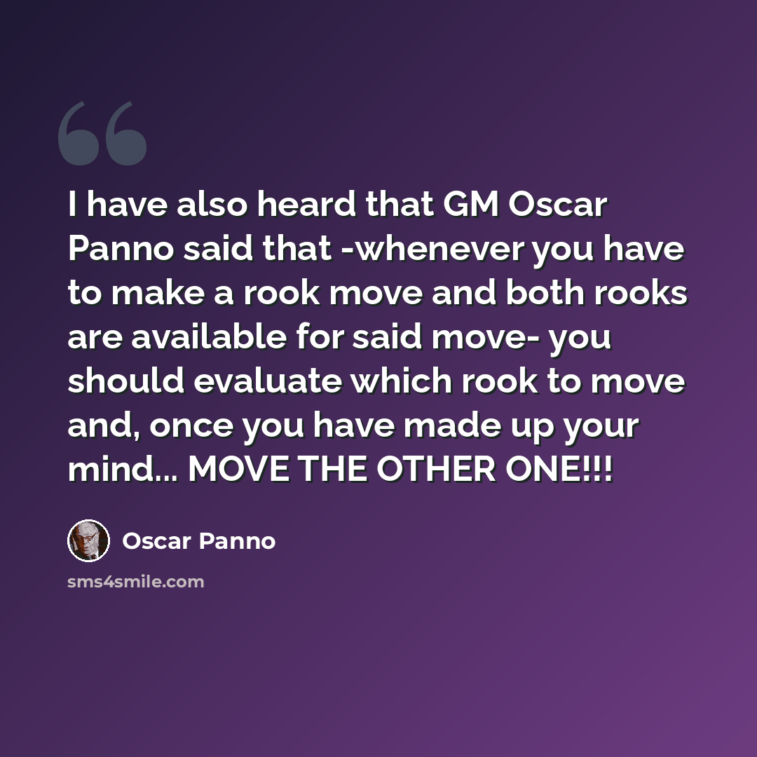 “I have also heard that GM Oscar Panno said that -whenever you have to make a rook move and both rooks are available for said move- you should evaluate which rook to move and, once you have made up your mind... MOVE THE OTHER ONE!!!” quote by Oscar Panno