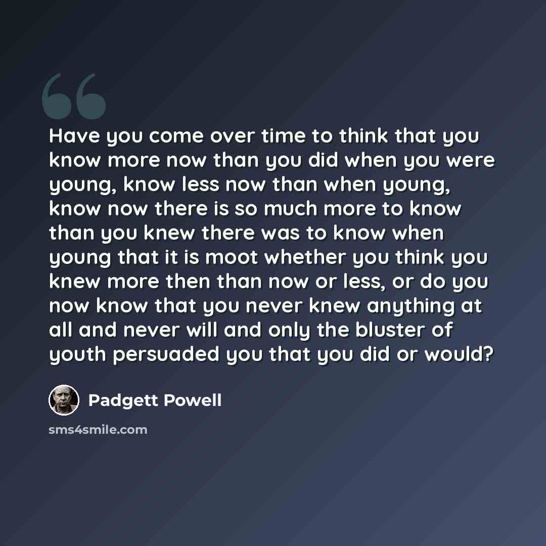 “Have you come over time to think that you know more now than you did when you were young, know less now than when young, know now there is so much more to know than you knew there was to know when young that it is moot whether you think you knew more then than now or less, or do you now know that…” quote by Padgett Powell